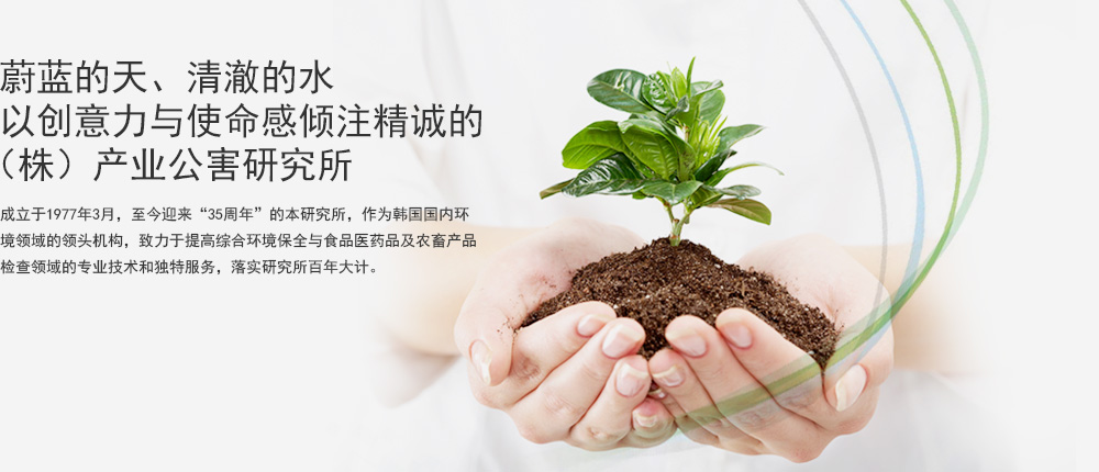  蔚蓝的天、清澈的水  以创意力与使命感倾注精诚的（株）产业公害研究所成立于1977年3月，至今迎来“35周年”的本研究所，作为韩国国内环 境领域的领头机构，致力于提高综合环境保全与食品医药品及农畜产品 检查领域的专业技术和独特服务，落实研究所百年大计。